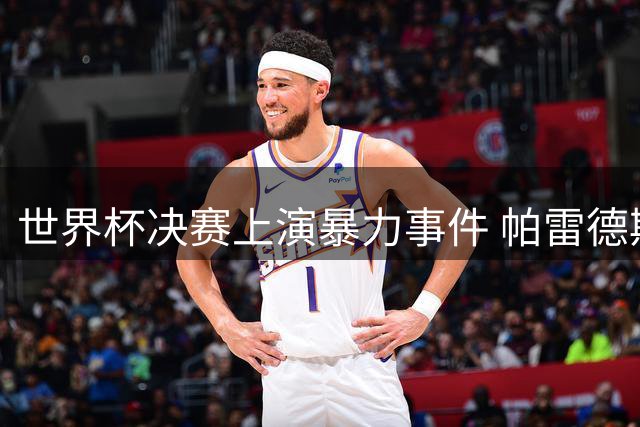 世界杯决赛上演暴力事件 帕雷德斯争议行为引发国际足坛声讨
