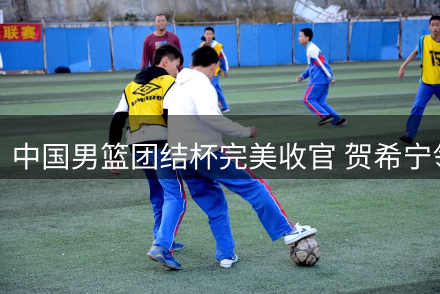 中国男篮团结杯完美收官 贺希宁领衔三连胜气势如虹