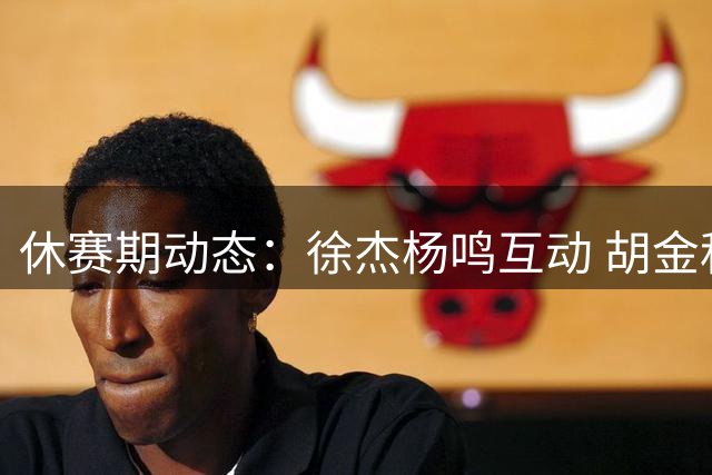 休赛期动态：徐杰杨鸣互动 胡金秋留队 渡边雄太放豪言