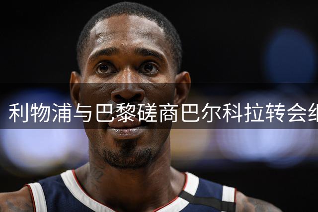 利物浦与巴黎磋商巴尔科拉转会细节 1亿英镑成焦点