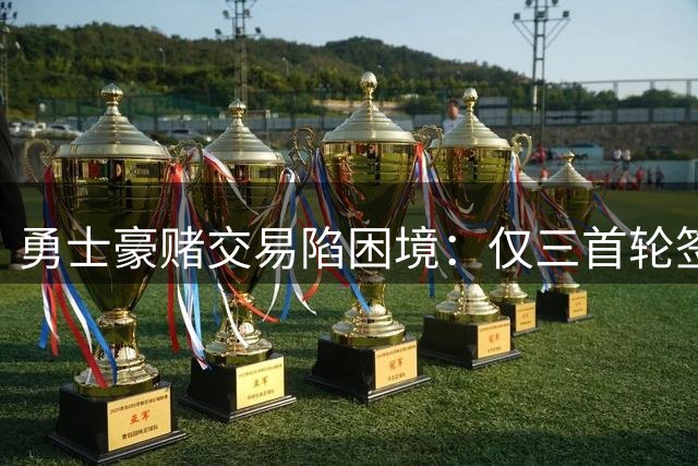 勇士豪赌交易陷困境：仅三首轮签难换巨星，格林成唯一筹码却价值有限