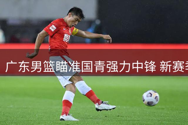 广东男篮瞄准国青强力中锋 新赛季冲冠再添砝码