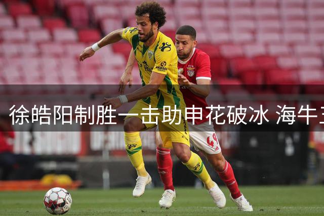 徐皓阳制胜一击助申花破冰 海牛五连败深陷降级区