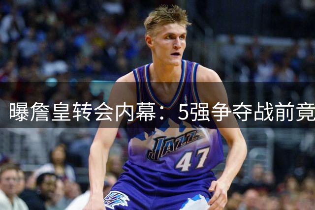 曝詹皇转会内幕：5强争夺战前竟有27队参与竞价