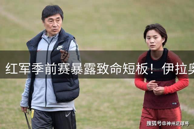 红军季前赛暴露致命短板！伊拉奥拉战术转型引发控球率激增