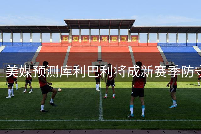 美媒预测库利巴利将成新赛季防守悍将 三项数据有望全面飙升