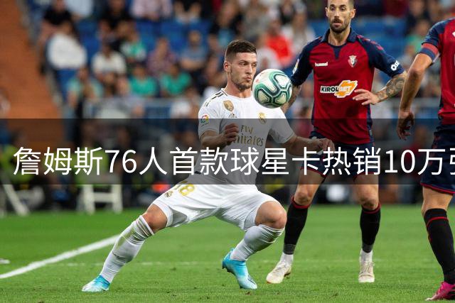 詹姆斯76人首款球星卡热销10万张，稀有卡概率跌至十万分之一