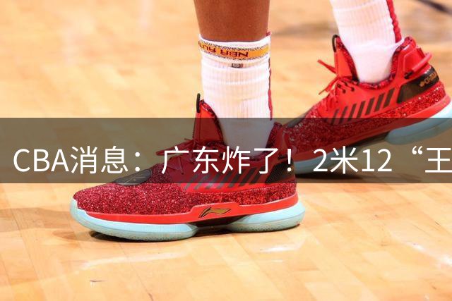 CBA消息：广东炸了！2米12“王炸战神”强势加盟，拒绝胡金秋？